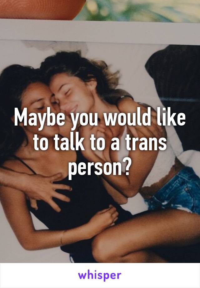 Maybe you would like to talk to a trans person?