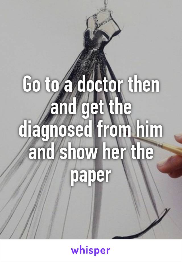 Go to a doctor then and get the diagnosed from him and show her the paper