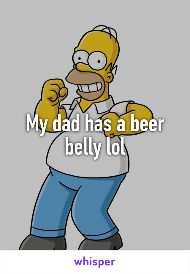 My dad has a beer belly lol