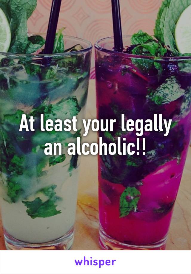 At least your legally an alcoholic!!