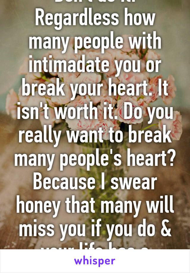 Don't do it. Regardless how many people with intimadate you or break your heart. It isn't worth it. Do you really want to break many people's heart? Because I swear honey that many will miss you if you do & your life has a purpose.