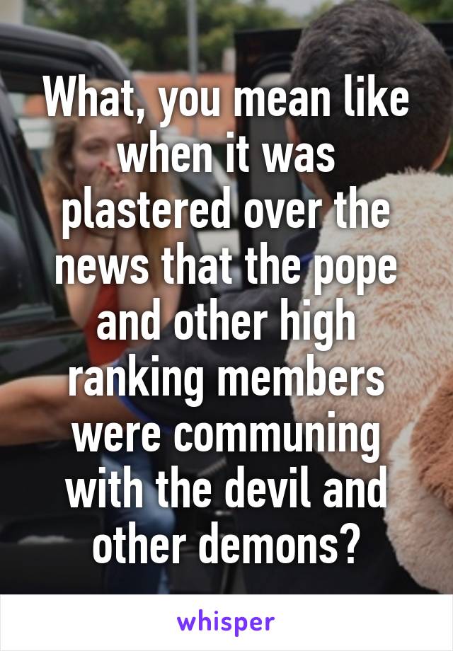 What, you mean like when it was plastered over the news that the pope and other high ranking members were communing with the devil and other demons?