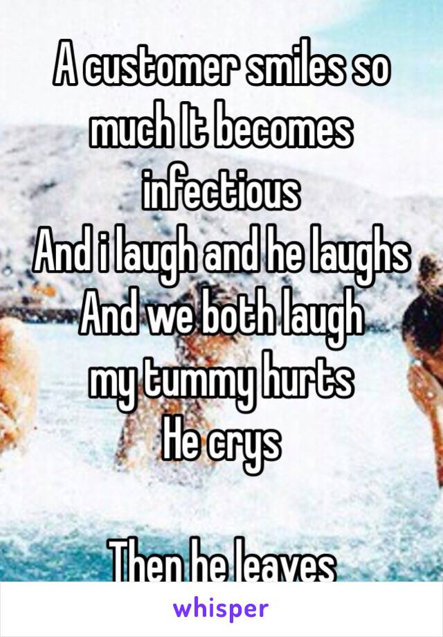 A customer smiles so much It becomes infectious 
And i laugh and he laughs 
And we both laugh 
 my tummy hurts
He crys 

Then he leaves