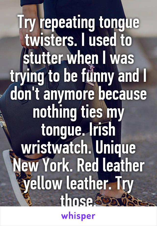 Try repeating tongue twisters. I used to stutter when I was trying to be funny and I don't anymore because nothing ties my tongue. Irish wristwatch. Unique New York. Red leather yellow leather. Try those.