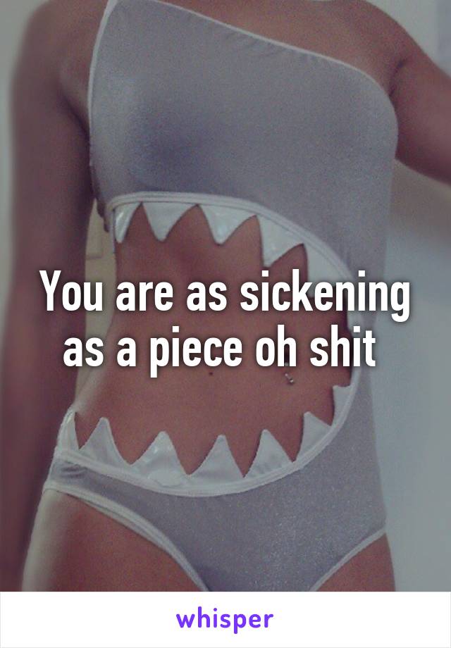 You are as sickening as a piece oh shit 