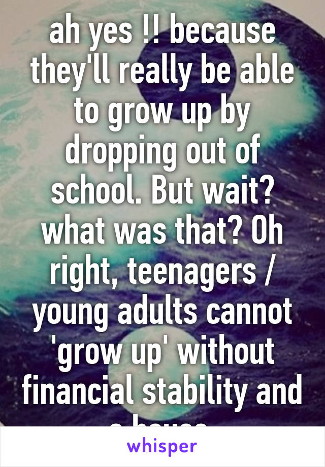 ah yes !! because they'll really be able to grow up by dropping out of school. But wait? what was that? Oh right, teenagers / young adults cannot 'grow up' without financial stability and a house 