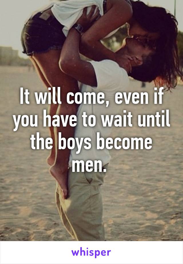 It will come, even if you have to wait until the boys become men. 