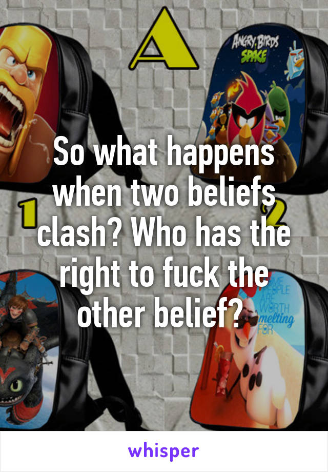 So what happens when two beliefs clash? Who has the right to fuck the other belief? 