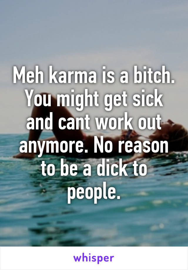 Meh karma is a bitch. You might get sick and cant work out anymore. No reason to be a dick to people.