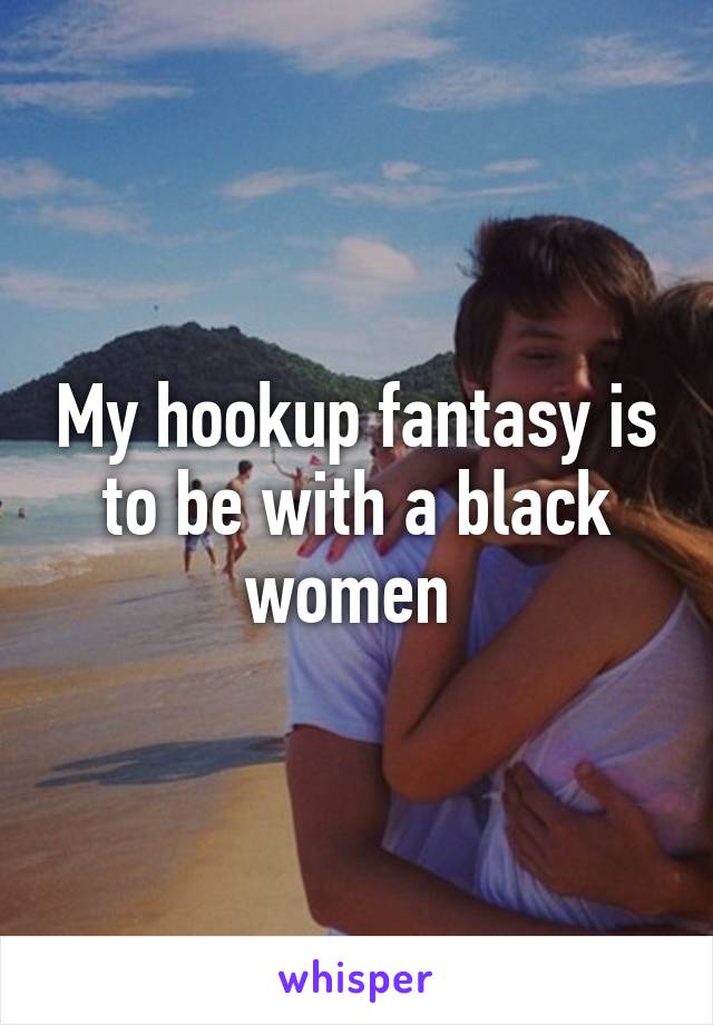 My hookup fantasy is to be with a black women 