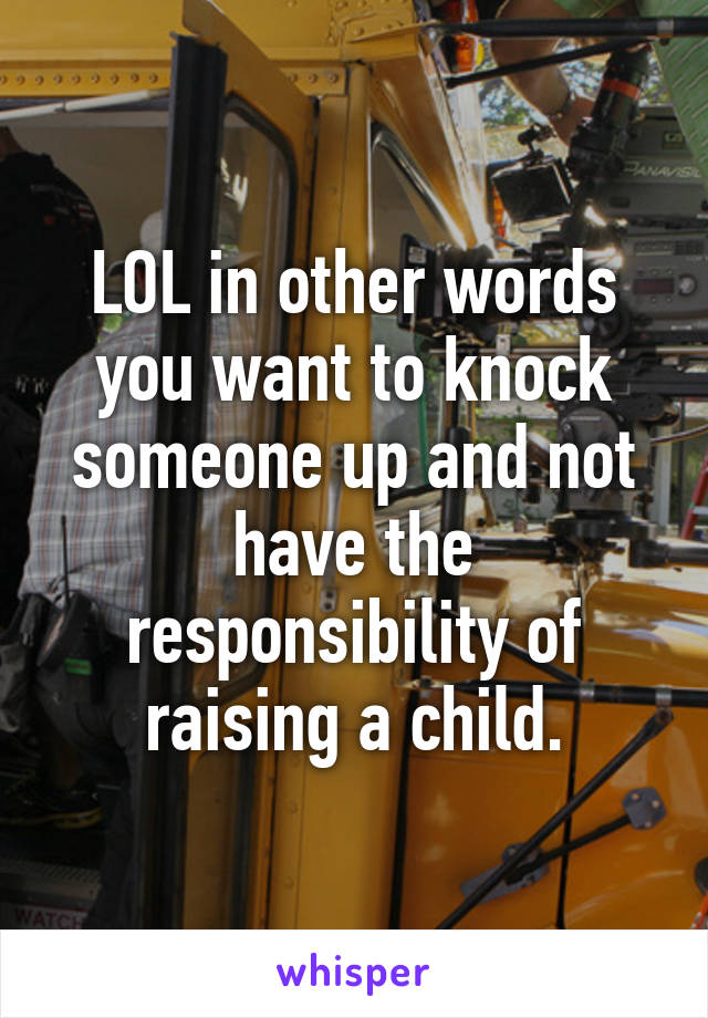 LOL in other words you want to knock someone up and not have the responsibility of raising a child.