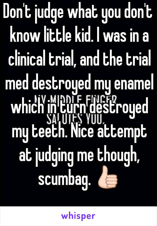 Don't judge what you don't know little kid. I was in a clinical trial, and the trial med destroyed my enamel which in turn destroyed my teeth. Nice attempt at judging me though, scumbag. 👍 