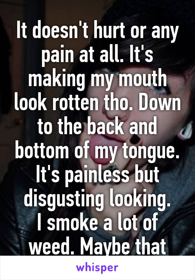 It doesn't hurt or any pain at all. It's making my mouth look rotten tho. Down to the back and bottom of my tongue. It's painless but disgusting looking.
I smoke a lot of weed. Maybe that