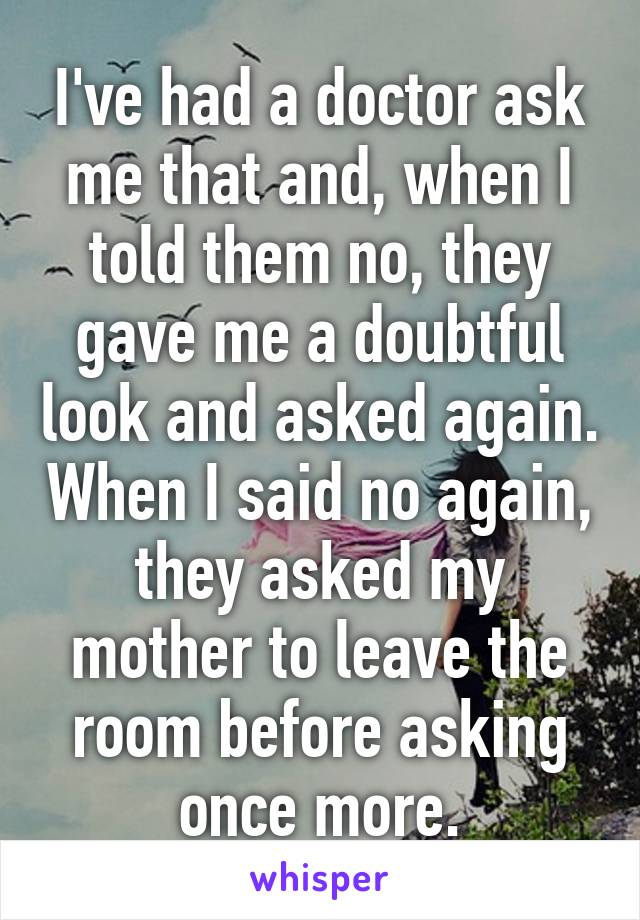 I've had a doctor ask me that and, when I told them no, they gave me a doubtful look and asked again. When I said no again, they asked my mother to leave the room before asking once more.