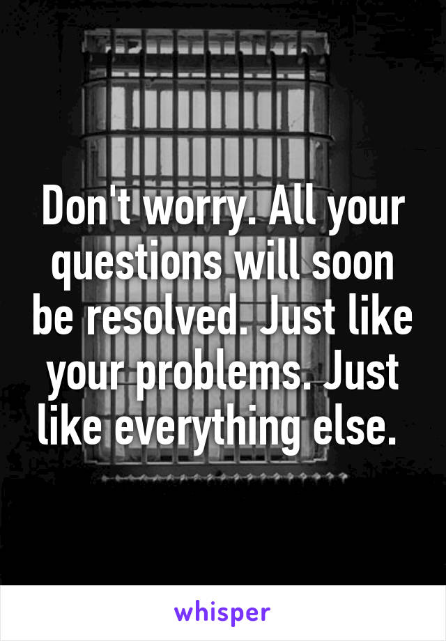 Don't worry. All your questions will soon be resolved. Just like your problems. Just like everything else. 