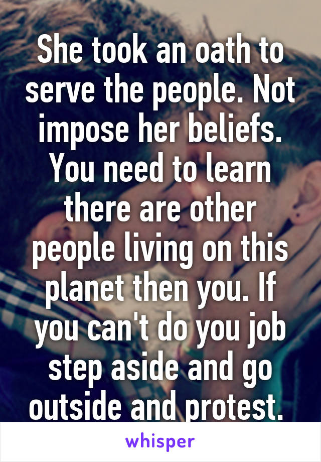 She took an oath to serve the people. Not impose her beliefs. You need to learn there are other people living on this planet then you. If you can't do you job step aside and go outside and protest. 