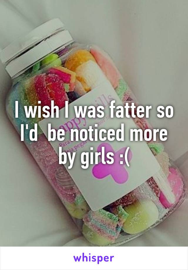 I wish I was fatter so I'd  be noticed more by girls :(