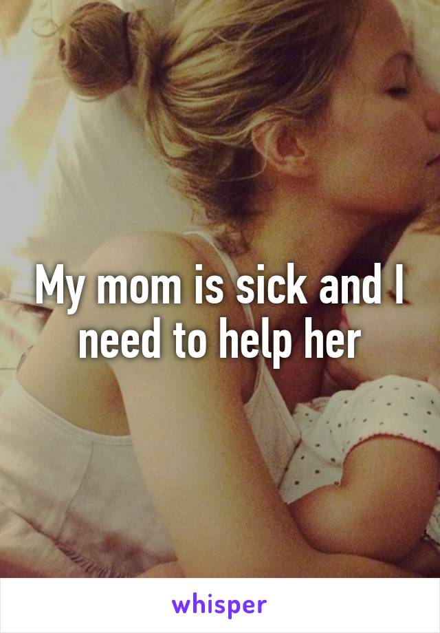 My mom is sick and I need to help her