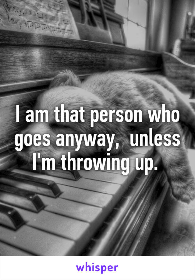 I am that person who goes anyway,  unless I'm throwing up. 