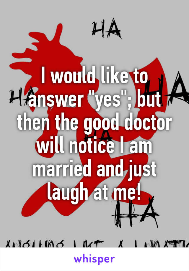 I would like to answer "yes"; but then the good doctor will notice I am married and just laugh at me!