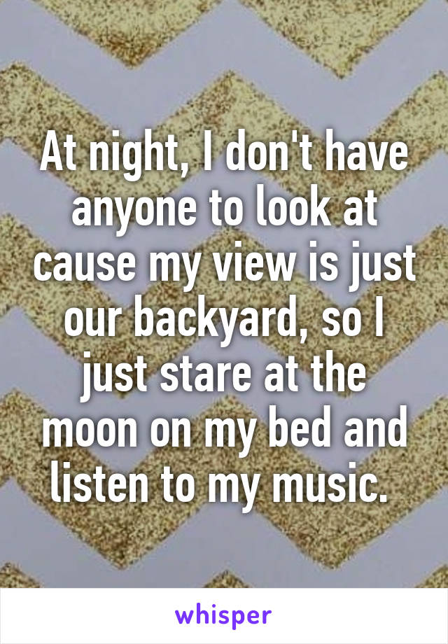 At night, I don't have anyone to look at cause my view is just our backyard, so I just stare at the moon on my bed and listen to my music. 