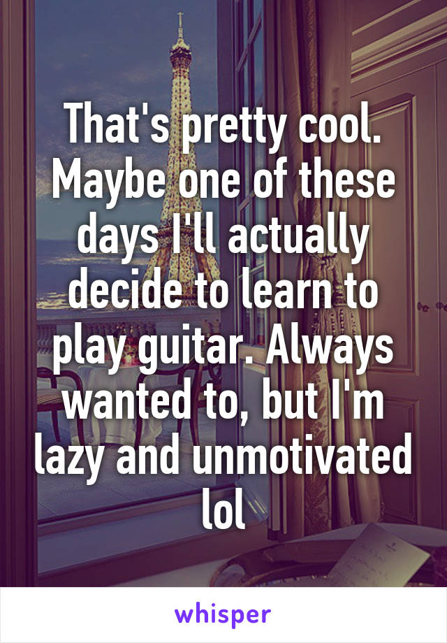 That's pretty cool. Maybe one of these days I'll actually decide to learn to play guitar. Always wanted to, but I'm lazy and unmotivated lol