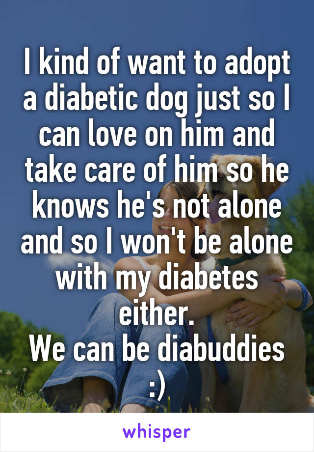 I kind of want to adopt a diabetic dog just so I can love on him and take care of him so he knows he's not alone and so I won't be alone with my diabetes either.
We can be diabuddies :)