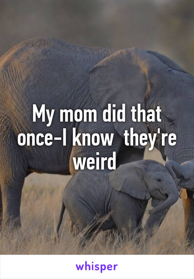 My mom did that once-I know  they're weird 