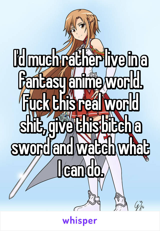 I'd much rather live in a fantasy anime world. Fuck this real world shit, give this bitch a sword and watch what I can do.