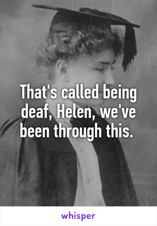 That's called being deaf, Helen, we've been through this. 