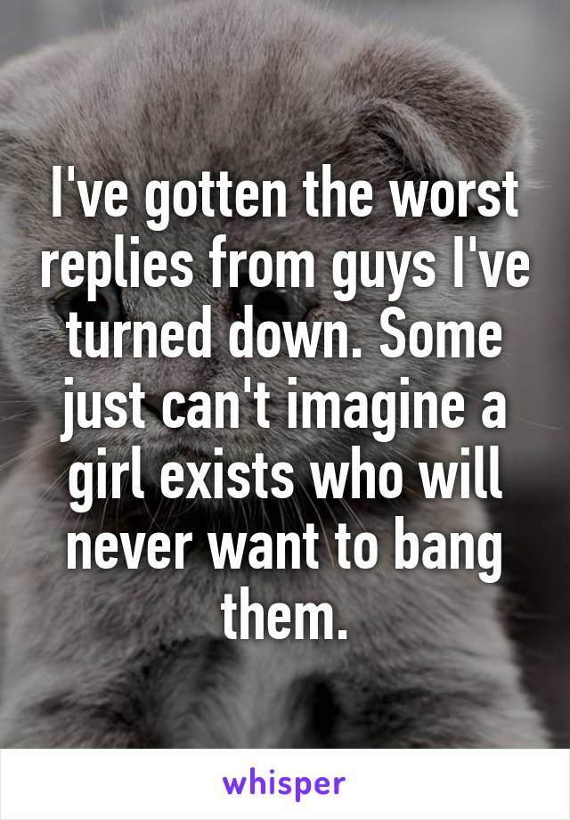 I've gotten the worst replies from guys I've turned down. Some just can't imagine a girl exists who will never want to bang them.