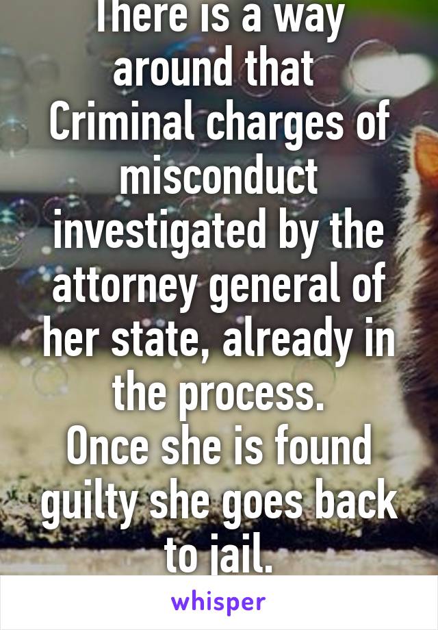 There is a way around that 
Criminal charges of misconduct investigated by the attorney general of her state, already in the process.
Once she is found guilty she goes back to jail.
