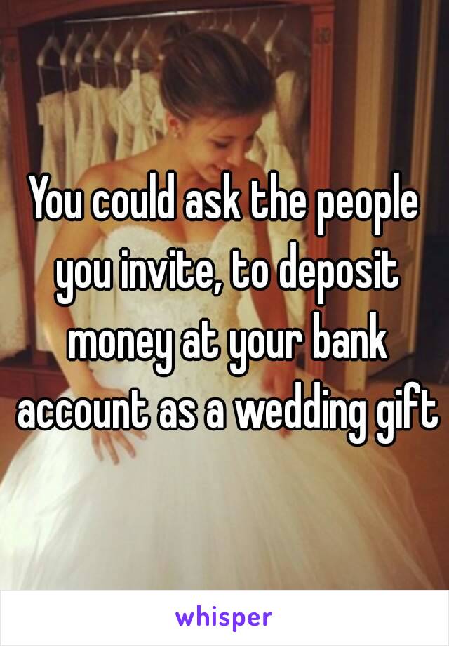 You could ask the people you invite, to deposit money at your bank account as a wedding gift