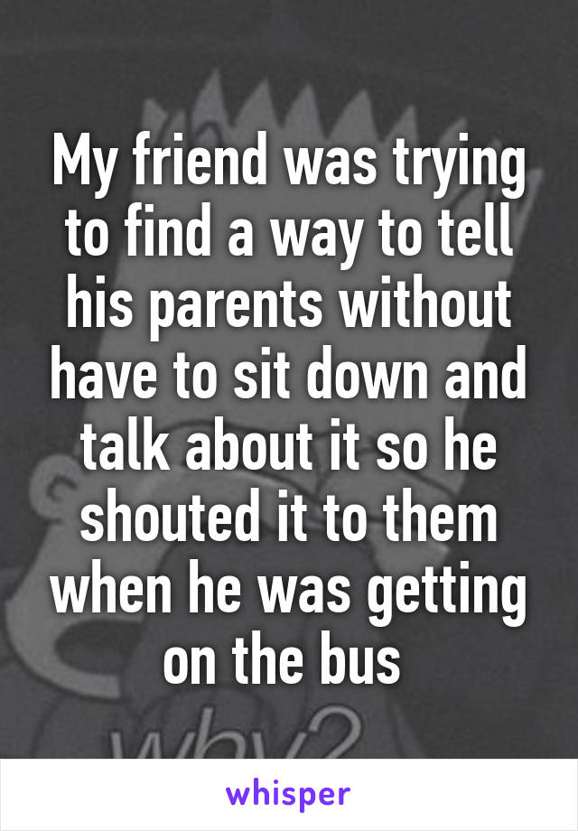 My friend was trying to find a way to tell his parents without have to sit down and talk about it so he shouted it to them when he was getting on the bus 