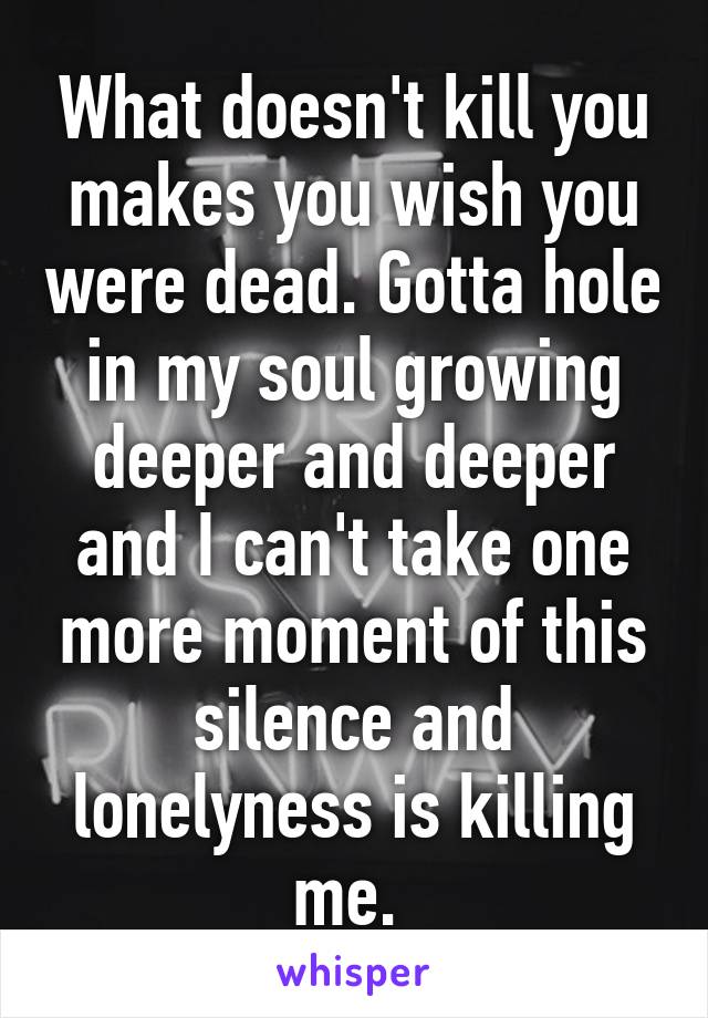 What doesn't kill you makes you wish you were dead. Gotta hole in my soul growing deeper and deeper and I can't take one more moment of this silence and lonelyness is killing me. 