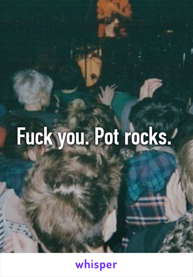 Fuck you. Pot rocks. 