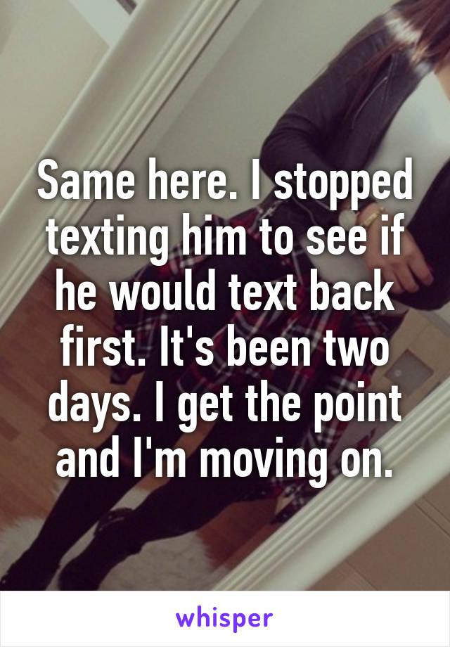 Same here. I stopped texting him to see if he would text back first. It's been two days. I get the point and I'm moving on.