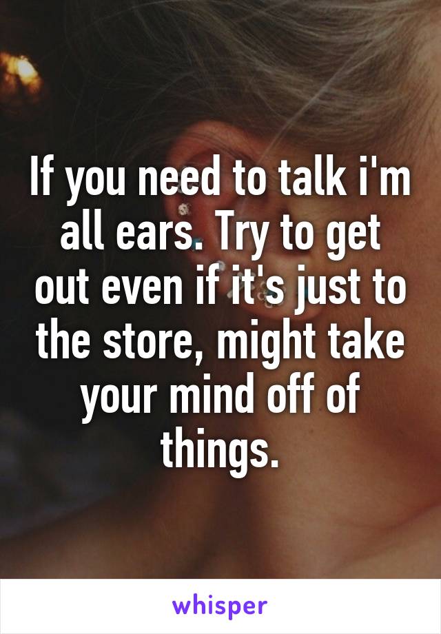 If you need to talk i'm all ears. Try to get out even if it's just to the store, might take your mind off of things.