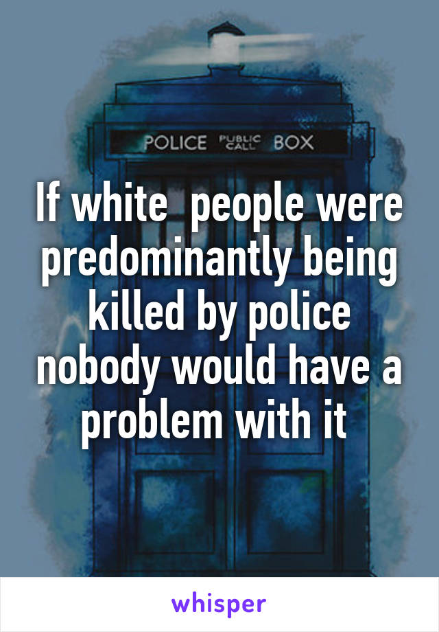 If white  people were predominantly being killed by police nobody would have a problem with it 