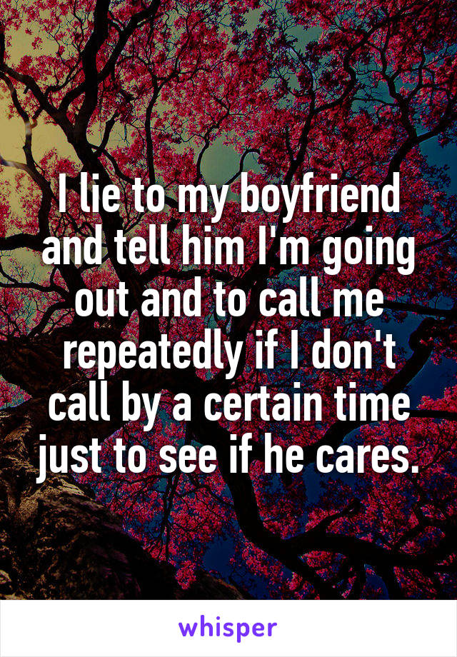 I lie to my boyfriend and tell him I'm going out and to call me repeatedly if I don't call by a certain time just to see if he cares.