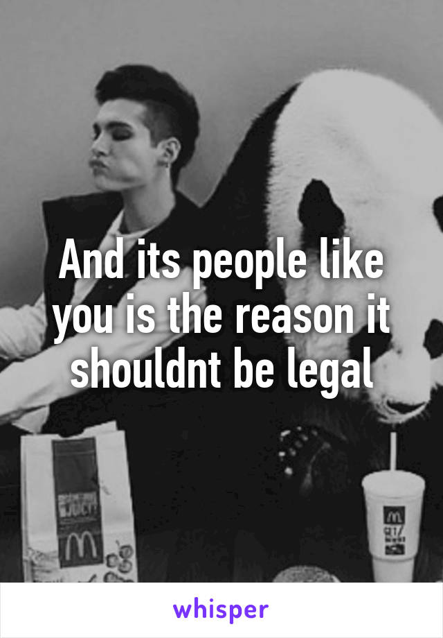 And its people like you is the reason it shouldnt be legal