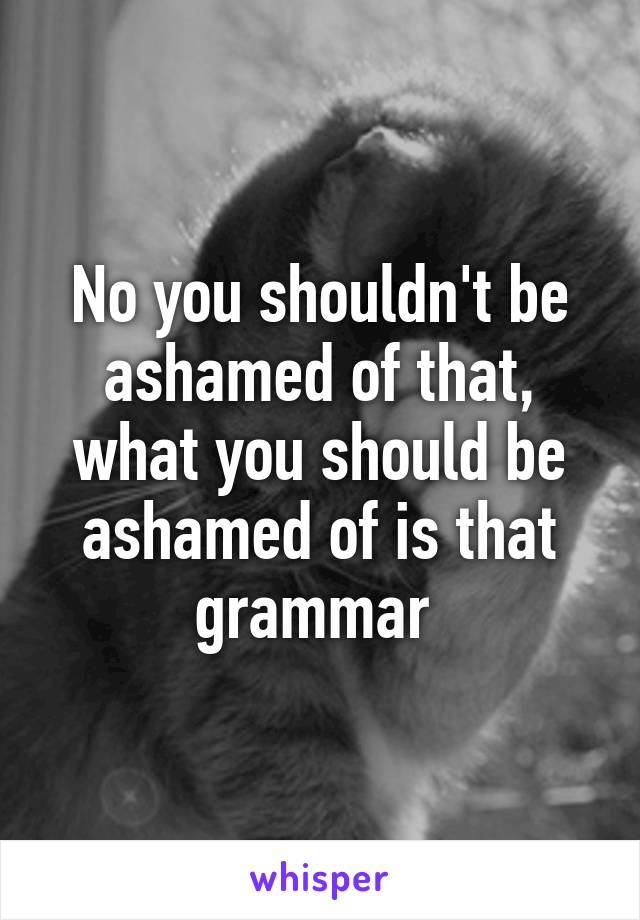 No you shouldn't be ashamed of that, what you should be ashamed of is that grammar 