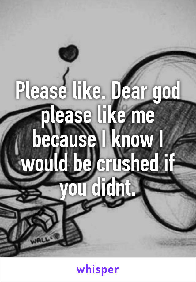 Please like. Dear god please like me because I know I would be crushed if you didnt.