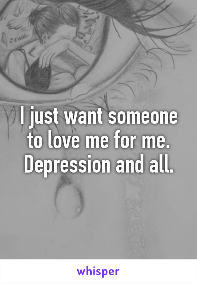 I just want someone to love me for me. Depression and all.