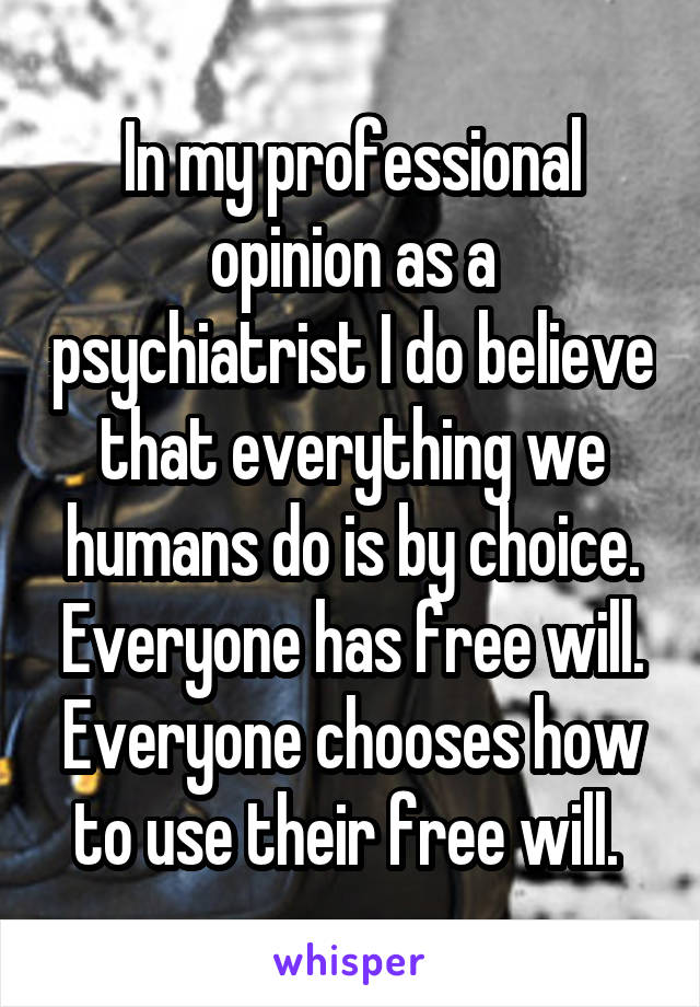 In my professional opinion as a psychiatrist I do believe that everything we humans do is by choice. Everyone has free will. Everyone chooses how to use their free will. 