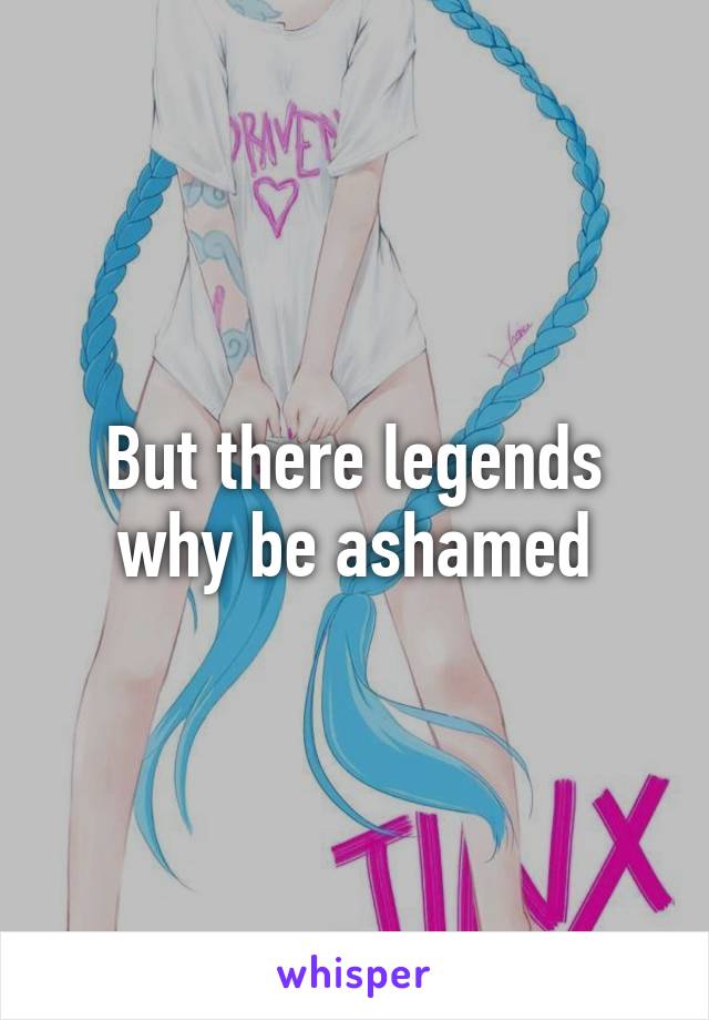 But there legends why be ashamed