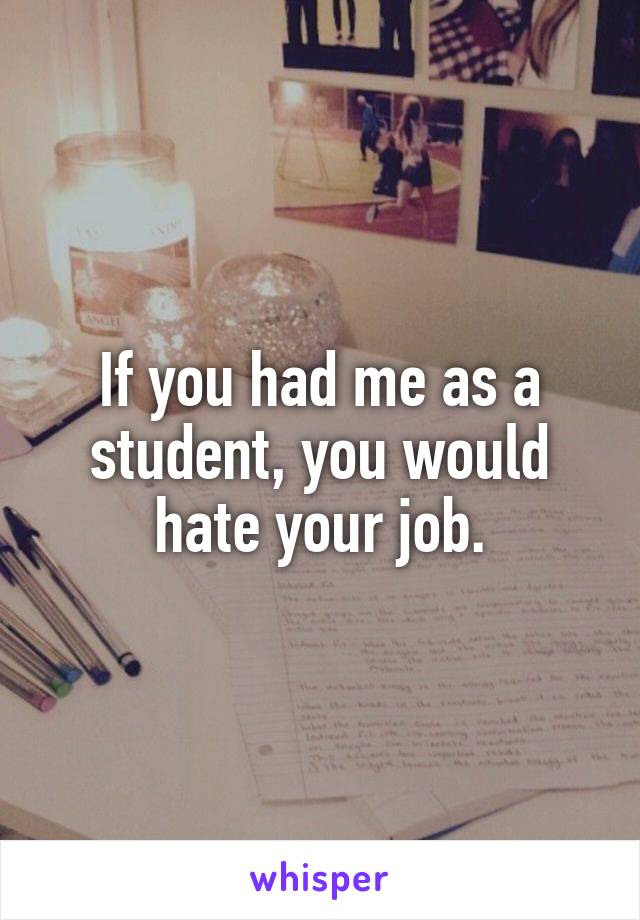 If you had me as a student, you would hate your job.