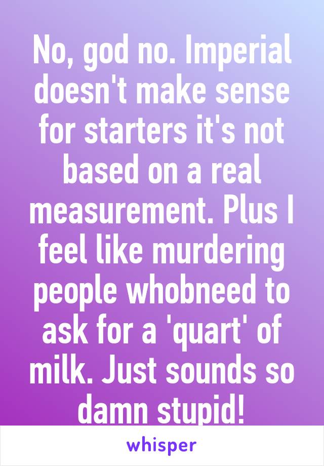 No, god no. Imperial doesn't make sense for starters it's not based on a real measurement. Plus I feel like murdering people whobneed to ask for a 'quart' of milk. Just sounds so damn stupid!