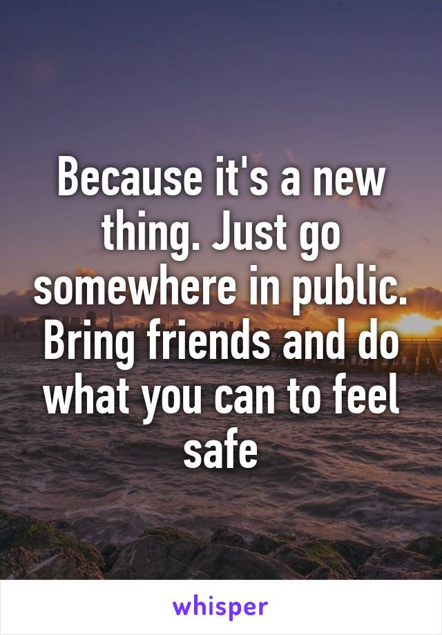 Because it's a new thing. Just go somewhere in public. Bring friends and do what you can to feel safe