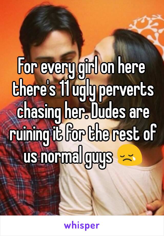 For every girl on here there's 11 ugly perverts chasing her. Dudes are ruining it for the rest of us normal guys 😢